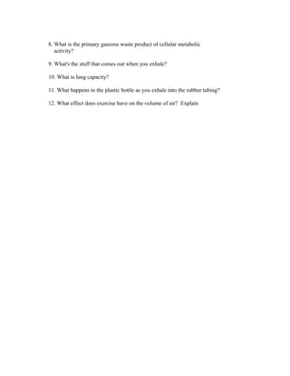 8. What is the primary gaseous waste product of cellular metabolic
   activity?

9. What's the stuff that comes out when you exhale?

10. What is lung capacity?

11. What happens in the plastic bottle as you exhale into the rubber tubing?

12. What effect does exercise have on the volume of air? Explain
 