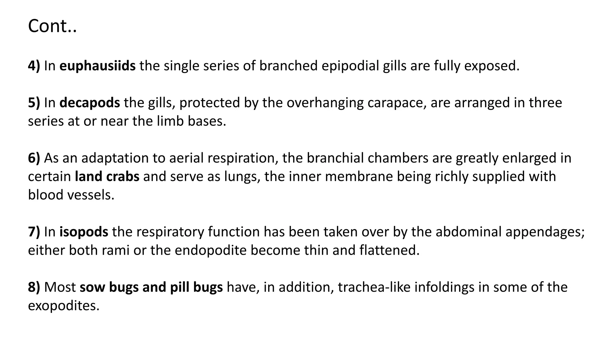 Cont..
4) In euphausiids the single series of branched epipodial gills are fully exposed.
5) In decapods the gills, protected by the overhanging carapace, are arranged in three
series at or near the limb bases.
6) As an adaptation to aerial respiration, the branchial chambers are greatly enlarged in
certain land crabs and serve as lungs, the inner membrane being richly supplied with
blood vessels.
7) In isopods the respiratory function has been taken over by the abdominal appendages;
either both rami or the endopodite become thin and flattened.
8) Most sow bugs and pill bugs have, in addition, trachea-like infoldings in some of the
exopodites.
 