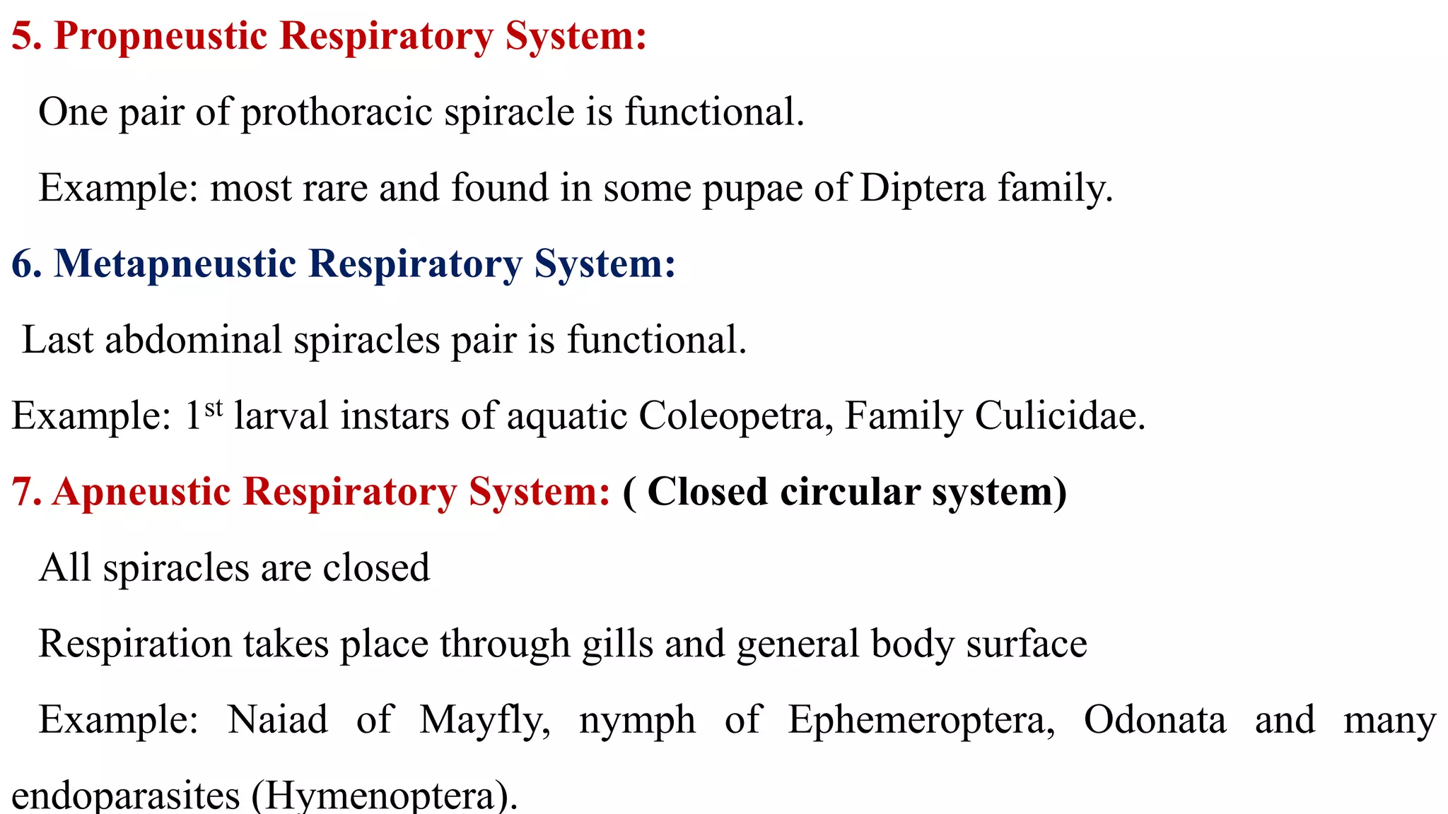 5. Propneustic Respiratory System:
One pair of prothoracic spiracle is functional.
Example: most rare and found in some pupae of Diptera family.
6. Metapneustic Respiratory System:
Last abdominal spiracles pair is functional.
Example: 1st larval instars of aquatic Coleopetra, Family Culicidae.
7. Apneustic Respiratory System: ( Closed circular system)
All spiracles are closed
Respiration takes place through gills and general body surface
Example: Naiad of Mayfly, nymph of Ephemeroptera, Odonata and many
endoparasites (Hymenoptera).
 