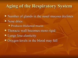 Aging of the Respiratory System
           Number of glands in the nasal mucosa declines
           Nose dries
                 Produces thickened mucus
           Thoracic wall becomes more rigid
           Lungs lose elasticity
           Oxygen levels in the blood may fall



Copyright © 2008 Pearson Education, Inc., publishing as Benjamin Cummings
 