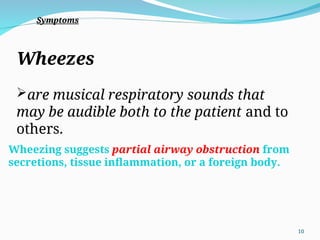 Wheezes
are musical respiratory sounds that
may be audible both to the patient and to
others.
Wheezing suggests partial airway obstruction from
secretions, tissue inflammation, or a foreign body.
Symptoms
10
 