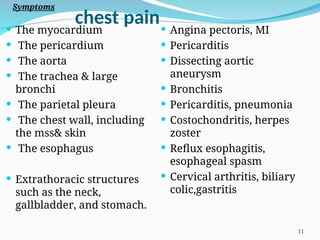 chest pain
 The myocardium
 The pericardium
 The aorta
 The trachea & large
bronchi
 The parietal pleura
 The chest wall, including
the mss& skin
 The esophagus
 Extrathoracic structures
such as the neck,
gallbladder, and stomach.
 Angina pectoris, MI
 Pericarditis
 Dissecting aortic
aneurysm
 Bronchitis
 Pericarditis, pneumonia
 Costochondritis, herpes
zoster
 Reflux esophagitis,
esophageal spasm
 Cervical arthritis, biliary
colic,gastritis
Symptoms
11
 