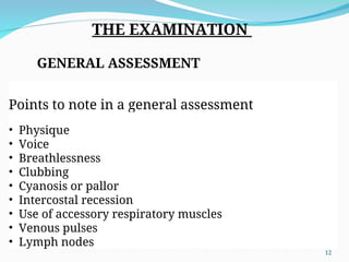 THE EXAMINATION
GENERAL ASSESSMENT
Points to note in a general assessment
• Physique
• Voice
• Breathlessness
• Clubbing
• Cyanosis or pallor
• Intercostal recession
• Use of accessory respiratory muscles
• Venous pulses
• Lymph nodes
12
 