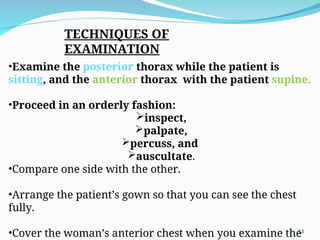 TECHNIQUES OF
EXAMINATION
•Examine the posterior thorax while the patient is
sitting, and the anterior thorax with the patient supine.
•Proceed in an orderly fashion:
inspect,
palpate,
percuss, and
auscultate.
•Compare one side with the other.
•Arrange the patient’s gown so that you can see the chest
fully.
•Cover the woman’s anterior chest when you examine the
13
 
