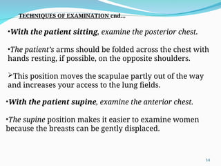 •With the patient sitting, examine the posterior chest.
•The patient’s arms should be folded across the chest with
hands resting, if possible, on the opposite shoulders.
This position moves the scapulae partly out of the way
and increases your access to the lung fields.
•With the patient supine, examine the anterior chest.
•The supine position makes it easier to examine women
because the breasts can be gently displaced.
TECHNIQUES OF EXAMINATION cnd…
14
 