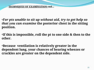 •For pts unable to sit up without aid, try to get help so
that you can examine the posterior chest in the sitting
position.
•If this is impossible, roll the pt to one side & then to the
other.
•Because ventilation is relatively greater in the
dependent lung, your chances of hearing wheezes or
crackles are greater on the dependent side.
TECHNIQUES OF EXAMINATION cnd…
15
 