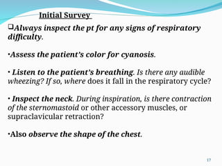 Always inspect the pt for any signs of respiratory
difficulty.
•Assess the patient’s color for cyanosis.
• Listen to the patient’s breathing. Is there any audible
wheezing? If so, where does it fall in the respiratory cycle?
• Inspect the neck. During inspiration, is there contraction
of the sternomastoid or other accessory muscles, or
supraclavicular retraction?
•Also observe the shape of the chest.
Initial Survey
17
 