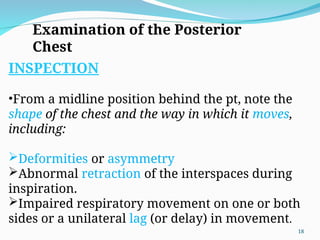 Examination of the Posterior
Chest
INSPECTION
•From a midline position behind the pt, note the
shape of the chest and the way in which it moves,
including:
Deformities or asymmetry
Abnormal retraction of the interspaces during
inspiration.
Impaired respiratory movement on one or both
sides or a unilateral lag (or delay) in movement.
18
 