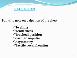 Points to note on palpation of the chest
Swelling
Tenderness
Tracheal position
Cardiac impulse
Asymmetry
Tactile vocal fremitus
PALPATION
21
 