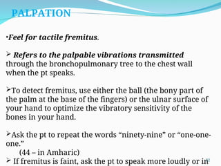 •Feel for tactile fremitus.
 Refers to the palpable vibrations transmitted
through the bronchopulmonary tree to the chest wall
when the pt speaks.
To detect fremitus, use either the ball (the bony part of
the palm at the base of the fingers) or the ulnar surface of
your hand to optimize the vibratory sensitivity of the
bones in your hand.
Ask the pt to repeat the words “ninety-nine” or “one-one-
one.”
(44 – in Amharic)
 If fremitus is faint, ask the pt to speak more loudly or in
PALPATION
22
 