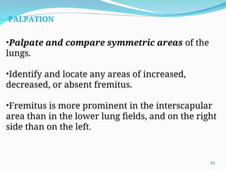 •Palpate and compare symmetric areas of the
lungs.
•Identify and locate any areas of increased,
decreased, or absent fremitus.
•Fremitus is more prominent in the interscapular
area than in the lower lung fields, and on the right
side than on the left.
PALPATION
23
 