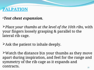 PALPATION
•Test chest expansion.
Place your thumbs at the level of the 10th ribs, with
your fingers loosely grasping & parallel to the
lateral rib cage.
Ask the patient to inhale deeply.
Watch the distance bn your thumbs as they move
apart during inspiration, and feel for the range and
symmetry of the rib cage as it expands and
contracts. 25
 