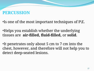 PERCUSSION
•Is one of the most important techniques of PE.
•Helps you establish whether the underlying
tissues are air-filled, fluid-filled, or solid.
•It penetrates only about 5 cm to 7 cm into the
chest, however, and therefore will not help you to
detect deep-seated lesions.
27
 