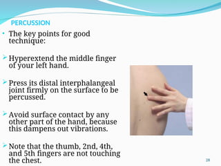 PERCUSSION
• The key points for good
technique:
Hyperextend the middle finger
of your left hand.
Press its distal interphalangeal
joint firmly on the surface to be
percussed.
Avoid surface contact by any
other part of the hand, because
this dampens out vibrations.
Note that the thumb, 2nd, 4th,
and 5th fingers are not touching
the chest. 28
 