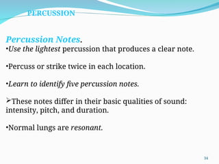 Percussion Notes.
•Use the lightest percussion that produces a clear note.
•Percuss or strike twice in each location.
•Learn to identify five percussion notes.
These notes differ in their basic qualities of sound:
intensity, pitch, and duration.
•Normal lungs are resonant.
PERCUSSION
34
 