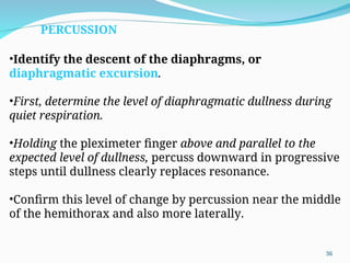 •Identify the descent of the diaphragms, or
diaphragmatic excursion.
•First, determine the level of diaphragmatic dullness during
quiet respiration.
•Holding the pleximeter finger above and parallel to the
expected level of dullness, percuss downward in progressive
steps until dullness clearly replaces resonance.
•Confirm this level of change by percussion near the middle
of the hemithorax and also more laterally.
PERCUSSION
36
 
