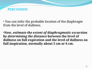 • You can infer the probable location of the diaphragm
from the level of dullness.
•Now, estimate the extent of diaphragmatic excursion
by determining the distance between the level of
dullness on full expiration and the level of dullness on
full inspiration, normally about 5 cm or 6 cm.
PERCUSSION
37
 