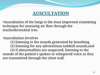 AUSCULTATION
•Auscultation of the lungs is the most important examining
technique for assessing air flow through the
tracheobronchial tree.
•Auscultation involves
(1) listening to the sounds generated by breathing,
(2) listening for any adventitious (added) sounds,and
(3) if abnormalities are suspected, listening to the
sounds of the patient’s spoken or whispered voice as they
are transmitted through the chest wall.
39
 