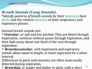 Breath Sounds (Lung Sounds).
Identify patterns of breath sounds by their intensity, their
pitch, and the relative duration of their inspiratory and
expiratory phases.
Normal breath sounds are:
Vesicular, or soft and low pitched. They are heard through
inspiration, continue without pause through expiration, and
then fade away about one third of the way through
expiration.
 Bronchovesicular, with inspiratory and expiratory
sounds about equal in length, at times separated by a silent
interval.
Differences in pitch and intensity are often more easily
detected during expiration.
 Bronchial, or louder and higher in pitch, with a short
AUSCULTATION
40
 