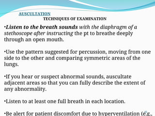 •Listen to the breath sounds with the diaphragm of a
stethoscope after instructing the pt to breathe deeply
through an open mouth.
•Use the pattern suggested for percussion, moving from one
side to the other and comparing symmetric areas of the
lungs.
•If you hear or suspect abnormal sounds, auscultate
adjacent areas so that you can fully describe the extent of
any abnormality.
•Listen to at least one full breath in each location.
•Be alert for patient discomfort due to hyperventilation (e.g.,
AUSCULTATION
TECHNIQUES OF EXAMINATION
41
 