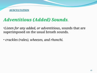 Adventitious (Added) Sounds.
•Listen for any added, or adventitious, sounds that are
superimposed on the usual breath sounds.
• crackles (rales), wheezes, and rhonchi.
AUSCULTATION
43
 