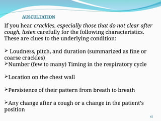 If you hear crackles, especially those that do not clear after
cough, listen carefully for the following characteristics.
These are clues to the underlying condition:
 Loudness, pitch, and duration (summarized as fine or
coarse crackles)
Number (few to many) Timing in the respiratory cycle
Location on the chest wall
Persistence of their pattern from breath to breath
Any change after a cough or a change in the patient’s
position
AUSCULTATION
45
 