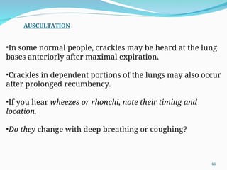 •In some normal people, crackles may be heard at the lung
bases anteriorly after maximal expiration.
•Crackles in dependent portions of the lungs may also occur
after prolonged recumbency.
•If you hear wheezes or rhonchi, note their timing and
location.
•Do they change with deep breathing or coughing?
AUSCULTATION
46
 