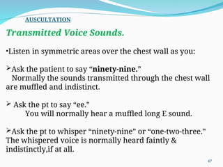 Transmitted Voice Sounds.
•Listen in symmetric areas over the chest wall as you:
Ask the patient to say “ninety-nine.”
Normally the sounds transmitted through the chest wall
are muffled and indistinct.
 Ask the pt to say “ee.”
You will normally hear a muffled long E sound.
Ask the pt to whisper “ninety-nine” or “one-two-three.”
The whispered voice is normally heard faintly &
indistinctly,if at all.
AUSCULTATION
47
 
