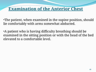 Examination of the Anterior Chest
•The patient, when examined in the supine position, should
lie comfortably with arms somewhat abducted.
•A patient who is having difficulty breathing should be
examined in the sitting position or with the head of the bed
elevated to a comfortable level.
48
 