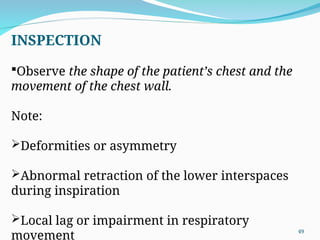 INSPECTION
Observe the shape of the patient’s chest and the
movement of the chest wall.
Note:
Deformities or asymmetry
Abnormal retraction of the lower interspaces
during inspiration
Local lag or impairment in respiratory
movement
49
 