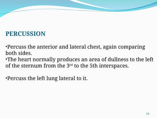 PERCUSSION
•Percuss the anterior and lateral chest, again comparing
both sides.
•The heart normally produces an area of dullness to the left
of the sternum from the 3rd
to the 5th interspaces.
•Percuss the left lung lateral to it.
53
 