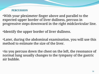 •With your pleximeter finger above and parallel to the
expected upper border of liver dullness, percuss in
progressive steps downward in the right midclavicular line.
•Identify the upper border of liver dullness.
•Later, during the abdominal examination, you will use this
method to estimate the size of the liver.
•As you percuss down the chest on the left, the resonance of
normal lung usually changes to the tympany of the gastric
air bubble.
PERCUSSION
56
 