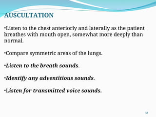 AUSCULTATION
•Listen to the chest anteriorly and laterally as the patient
breathes with mouth open, somewhat more deeply than
normal.
•Compare symmetric areas of the lungs.
•Listen to the breath sounds.
•Identify any adventitious sounds.
•Listen for transmitted voice sounds.
58
 