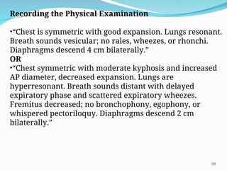 Recording the Physical Examination
•“Chest is symmetric with good expansion. Lungs resonant.
Breath sounds vesicular; no rales, wheezes, or rhonchi.
Diaphragms descend 4 cm bilaterally.”
OR
•“Chest symmetric with moderate kyphosis and increased
AP diameter, decreased expansion. Lungs are
hyperresonant. Breath sounds distant with delayed
expiratory phase and scattered expiratory wheezes.
Fremitus decreased; no bronchophony, egophony, or
whispered pectoriloquy. Diaphragms descend 2 cm
bilaterally.”
59
 