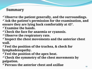 Summary
Observe the patient generally, and the surroundings.
Ask the patient's permission for the examination, and
ensure they are lying back comfortably at 45°.
Examine the hands.
Check the face for anaemia or cyanosis.
Observe the respiratory rate.
Inspect the chest movements and the anterior chest
wall.
Feel the position of the trachea, & check for
lymphadenopathy.
Feel the position of the apex beat.
Check the symmetry of the chest movements by
palpation.
Percuss the anterior chest and axillae 60
 