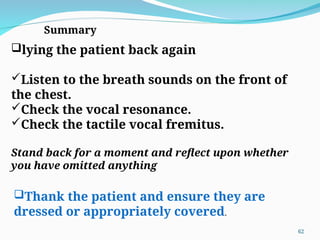 lying the patient back again
Listen to the breath sounds on the front of
the chest.
Check the vocal resonance.
Check the tactile vocal fremitus.
Summary
Stand back for a moment and reflect upon whether
you have omitted anything
Thank the patient and ensure they are
dressed or appropriately covered.
62
 