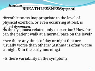 BREATHLESSNESS
•Breathlessness inappropriate to the level of
physical exertion, or even occurring at rest, is
called dyspnoea.
•Is the dyspnoea related only to exertion? How far
can the patient walk at a normal pace on the level?
•Are there any times of day or night that are
usually worse than others? (Asthma is often worse
at night & in the early morning.)
•Is there variability in the symptom?
Symptoms
(Dyspnea)
7
 