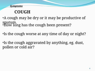 COUGH
•A cough may be dry or it may be productive of
sputum.
•How long has the cough been present?
•Is the cough worse at any time of day or night?
•Is the cough aggravated by anything, eg. dust,
pollen or cold air?
Symptoms
8
 