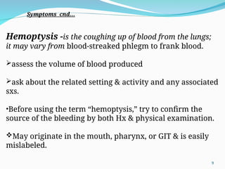 Hemoptysis -is the coughing up of blood from the lungs;
it may vary from blood-streaked phlegm to frank blood.
assess the volume of blood produced
ask about the related setting & activity and any associated
sxs.
•Before using the term “hemoptysis,” try to confirm the
source of the bleeding by both Hx & physical examination.
May originate in the mouth, pharynx, or GIT & is easily
mislabeled.
Symptoms cnd…
9
 