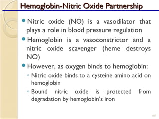 Hemoglobin-Nitric Oxide PartnershipHemoglobin-Nitric Oxide Partnership
Nitric oxide (NO) is a vasodilator that
plays a role in blood pressure regulation
Hemoglobin is a vasoconstrictor and a
nitric oxide scavenger (heme destroys
NO)
However, as oxygen binds to hemoglobin:
◦ Nitric oxide binds to a cysteine amino acid on
hemoglobin
◦ Bound nitric oxide is protected from
degradation by hemoglobin’s iron
107
 