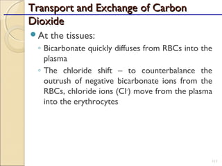 Transport and Exchange of CarbonTransport and Exchange of Carbon
DioxideDioxide
At the tissues:
◦ Bicarbonate quickly diffuses from RBCs into the
plasma
◦ The chloride shift – to counterbalance the
outrush of negative bicarbonate ions from the
RBCs, chloride ions (Cl–
) move from the plasma
into the erythrocytes
111
 
