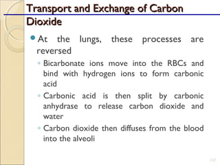 Transport and Exchange of CarbonTransport and Exchange of Carbon
DioxideDioxide
At the lungs, these processes are
reversed
◦ Bicarbonate ions move into the RBCs and
bind with hydrogen ions to form carbonic
acid
◦ Carbonic acid is then split by carbonic
anhydrase to release carbon dioxide and
water
◦ Carbon dioxide then diffuses from the blood
into the alveoli
112
 