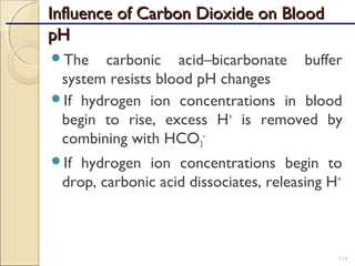 Influence of Carbon Dioxide on BloodInfluence of Carbon Dioxide on Blood
pHpH
The carbonic acid–bicarbonate buffer
system resists blood pH changes
If hydrogen ion concentrations in blood
begin to rise, excess H+
is removed by
combining with HCO3
–
If hydrogen ion concentrations begin to
drop, carbonic acid dissociates, releasing H+
116
 