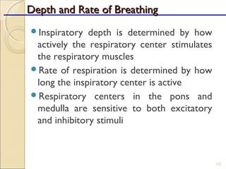 Depth and Rate of BreathingDepth and Rate of Breathing
Inspiratory depth is determined by how
actively the respiratory center stimulates
the respiratory muscles
Rate of respiration is determined by how
long the inspiratory center is active
Respiratory centers in the pons and
medulla are sensitive to both excitatory
and inhibitory stimuli
122
 