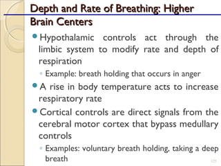 Depth and Rate of Breathing: HigherDepth and Rate of Breathing: Higher
Brain CentersBrain Centers
Hypothalamic controls act through the
limbic system to modify rate and depth of
respiration
◦ Example: breath holding that occurs in anger
A rise in body temperature acts to increase
respiratory rate
Cortical controls are direct signals from the
cerebral motor cortex that bypass medullary
controls
◦ Examples: voluntary breath holding, taking a deep
breath 125
 