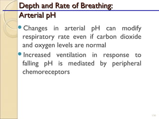 Depth and Rate of Breathing:Depth and Rate of Breathing:
Arterial pHArterial pH
Changes in arterial pH can modify
respiratory rate even if carbon dioxide
and oxygen levels are normal
Increased ventilation in response to
falling pH is mediated by peripheral
chemoreceptors
130
 