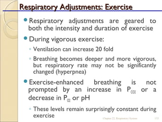 Respiratory Adjustments: ExerciseRespiratory Adjustments: Exercise
Respiratory adjustments are geared to
both the intensity and duration of exercise
During vigorous exercise:
◦ Ventilation can increase 20 fold
◦ Breathing becomes deeper and more vigorous,
but respiratory rate may not be significantly
changed (hyperpnea)
Exercise-enhanced breathing is not
prompted by an increase in PCO2 or a
decrease in PO2 or pH
◦ These levels remain surprisingly constant during
exercise Chapter 22, Respiratory System 133
 