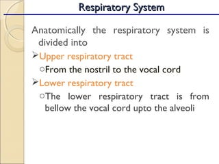Anatomically the respiratory system is
divided into
Upper respiratory tract
oFrom the nostril to the vocal cord
Lower respiratory tract
oThe lower respiratory tract is from
bellow the vocal cord upto the alveoli
Respiratory SystemRespiratory System
 
