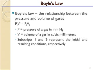Boyle’s law – the relationship between the
pressure and volume of gases
P1V1 = P2V2
◦ P = pressure of a gas in mm Hg
◦ V = volume of a gas in cubic millimeters
◦ Subscripts 1 and 2 represent the initial and
resulting conditions, respectively
61
Boyle’s LawBoyle’s Law
 