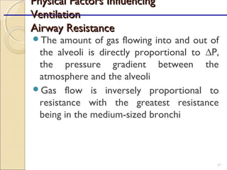 The amount of gas flowing into and out of
the alveoli is directly proportional to ∆P,
the pressure gradient between the
atmosphere and the alveoli
Gas flow is inversely proportional to
resistance with the greatest resistance
being in the medium-sized bronchi
67
Physical Factors InfluencingPhysical Factors Influencing
VentilationVentilation
Airway ResistanceAirway Resistance
 